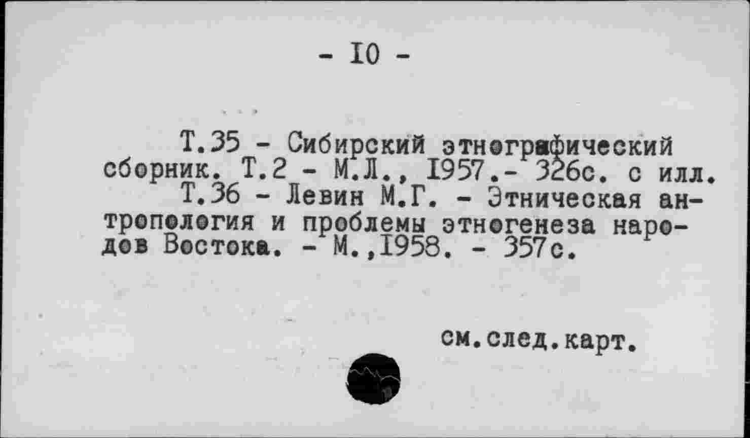 ﻿- 10 -
T.35 - Сибирский этнографический сборник. Т.2 - М.Л., 1957,- 326с. с илл.
Т. 36 - Левин М.Г. - Этническая антропология и проблемы этногенеза народов Востока. - М.,1958. - 357с.
см.след.карт.